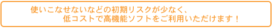 使いこなせないなどの初期リスクが少なく、低コストで高機能ソフトをご利用いただけます